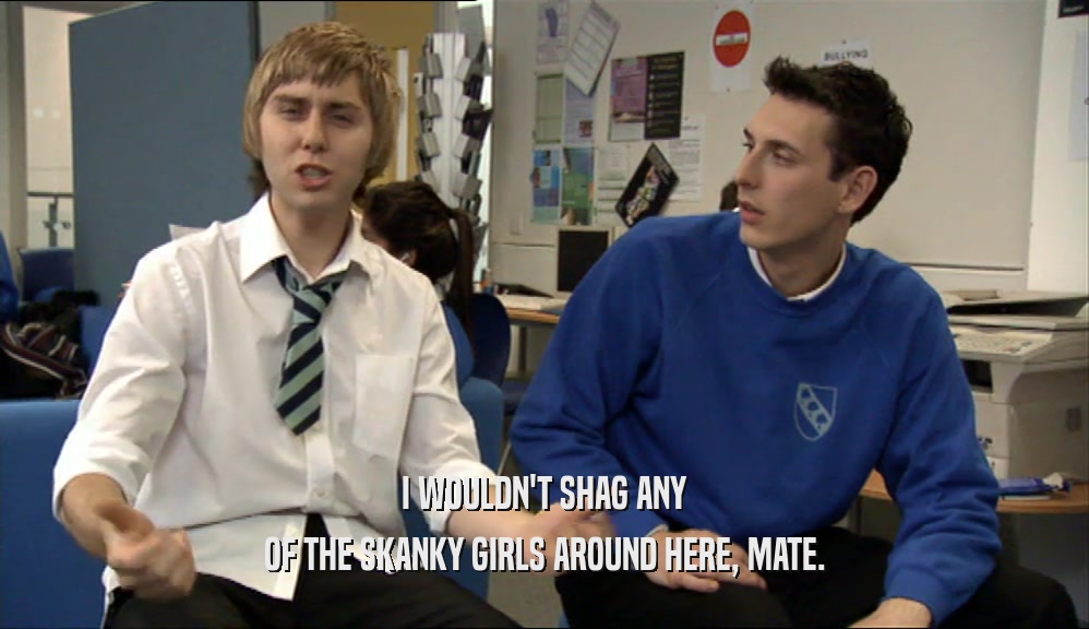 I WOULDN'T SHAG ANY OF THE SKANKY GIRLS AROUND HERE, MATE. 