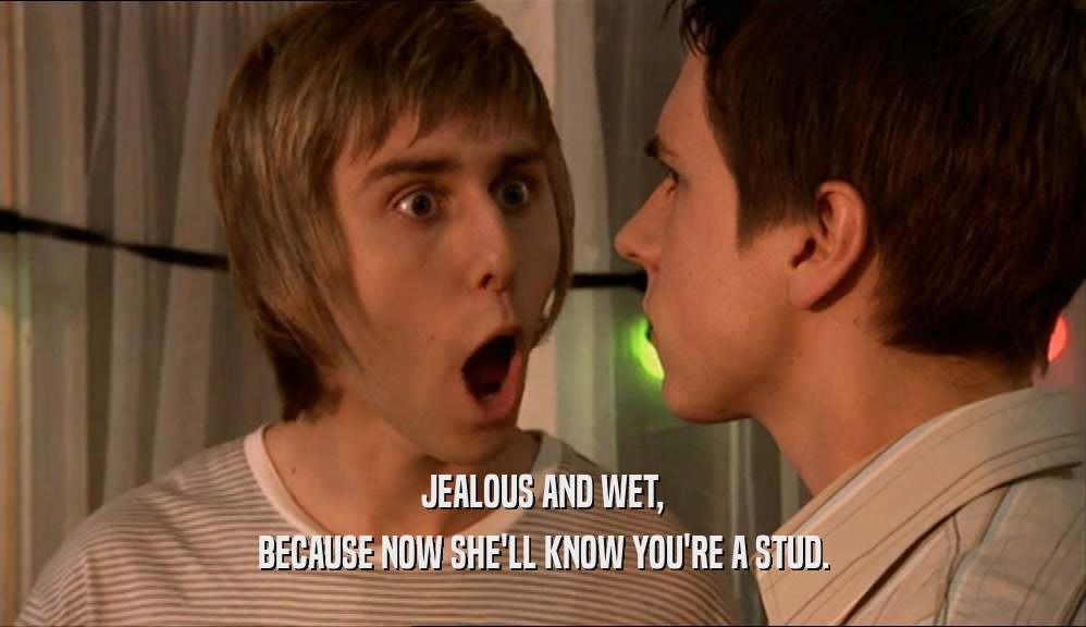 JEALOUS AND WET, BECAUSE NOW SHE'LL KNOW YOU'RE A STUD. 