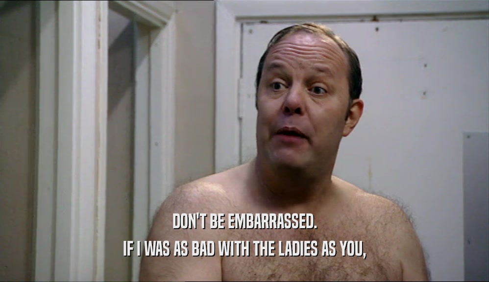 DON'T BE EMBARRASSED. IF I WAS AS BAD WITH THE LADIES AS YOU, 