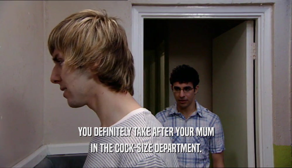 YOU DEFINITELY TAKE AFTER YOUR MUM IN THE COCK-SIZE DEPARTMENT. 