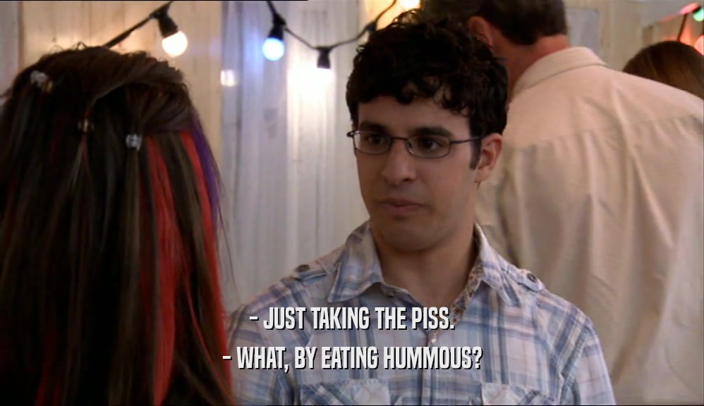 - JUST TAKING THE PISS.
 - WHAT, BY EATING HUMMOUS?
 