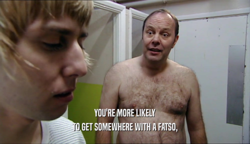 YOU'RE MORE LIKELY TO GET SOMEWHERE WITH A FATSO, 