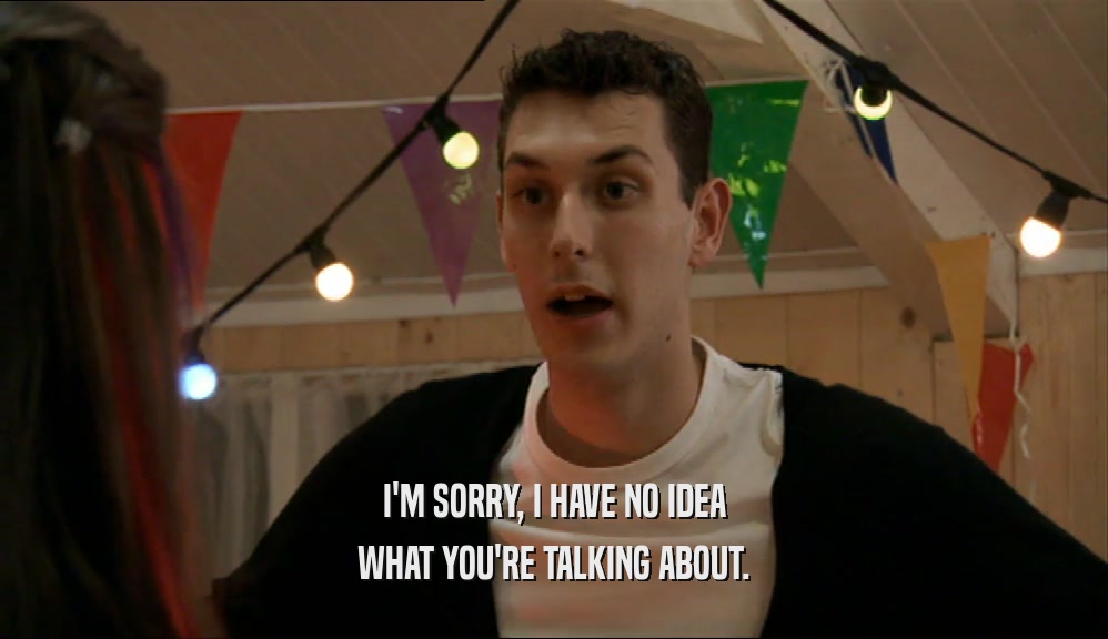 I'M SORRY, I HAVE NO IDEA WHAT YOU'RE TALKING ABOUT. 