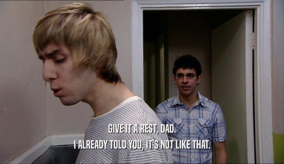 GIVE IT A REST, DAD. I ALREADY TOLD YOU, IT'S NOT LIKE THAT. 