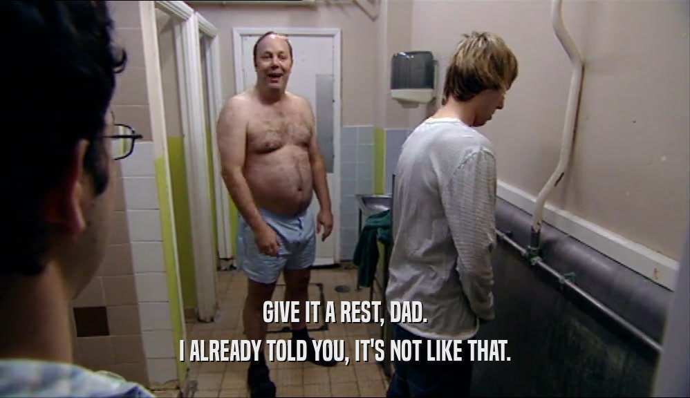GIVE IT A REST, DAD. I ALREADY TOLD YOU, IT'S NOT LIKE THAT. 