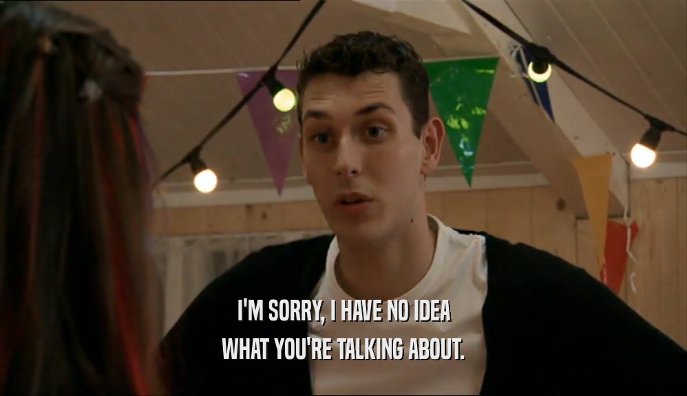 I'M SORRY, I HAVE NO IDEA WHAT YOU'RE TALKING ABOUT. 