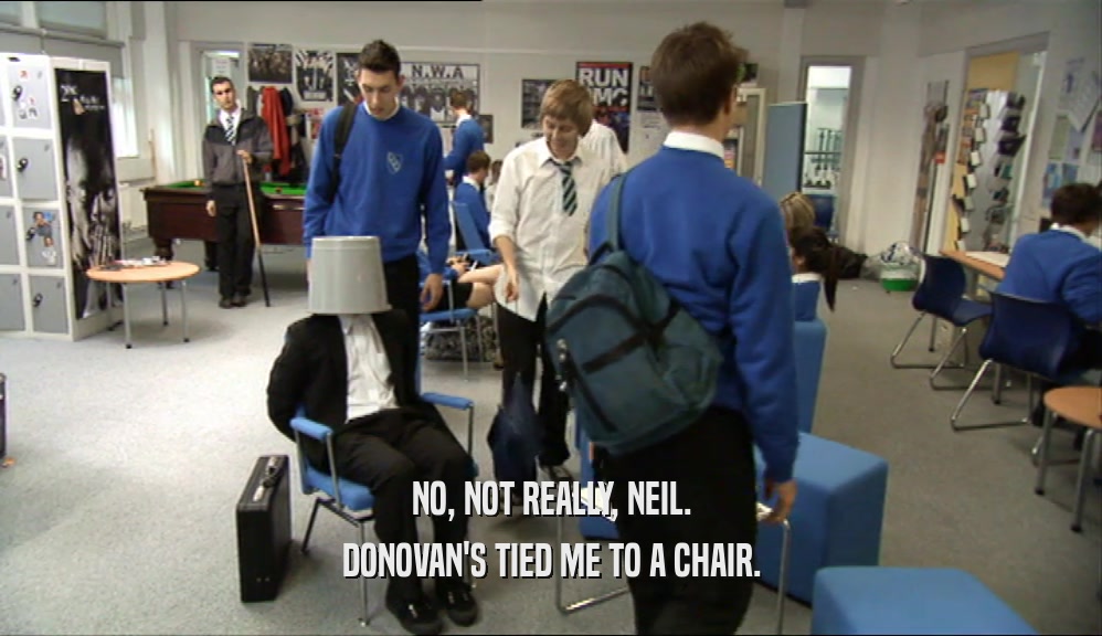NO, NOT REALLY, NEIL.
 DONOVAN'S TIED ME TO A CHAIR.
 