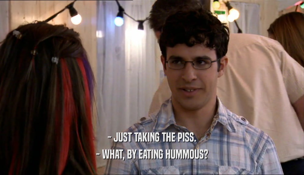 - JUST TAKING THE PISS.
 - WHAT, BY EATING HUMMOUS?
 