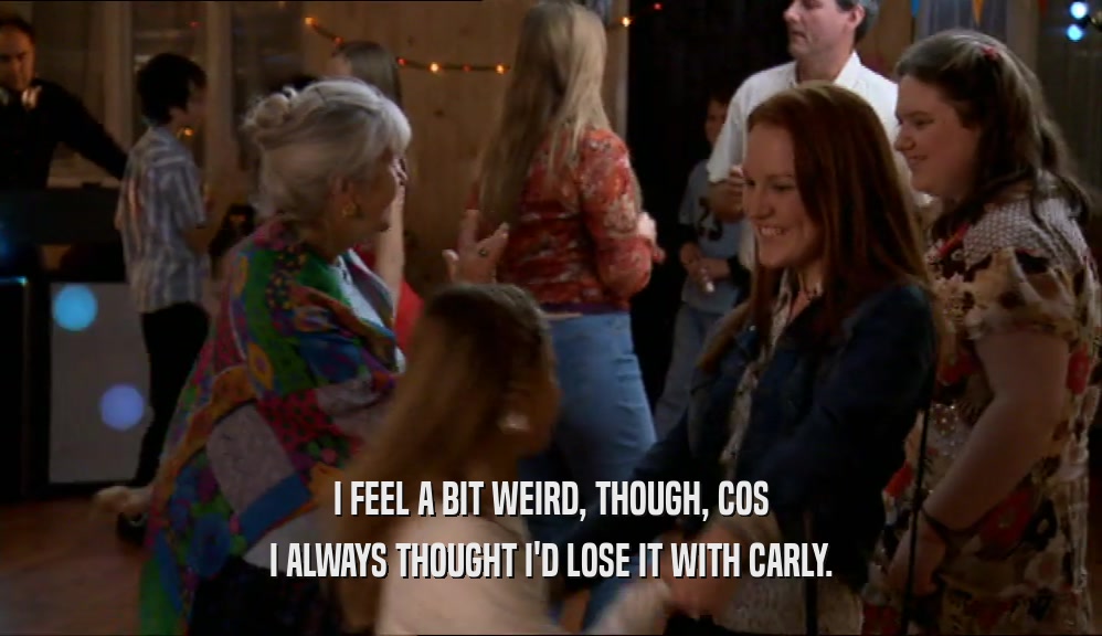 I FEEL A BIT WEIRD, THOUGH, COS I ALWAYS THOUGHT I'D LOSE IT WITH CARLY. 