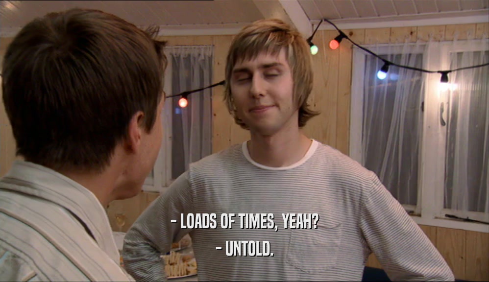 - LOADS OF TIMES, YEAH?
 - UNTOLD.
 