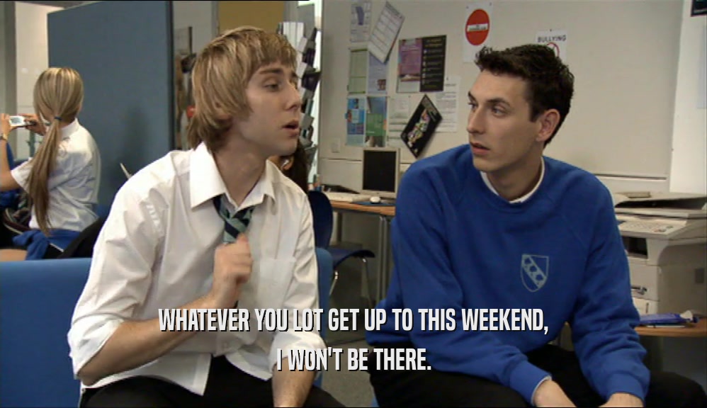WHATEVER YOU LOT GET UP TO THIS WEEKEND, I WON'T BE THERE. 