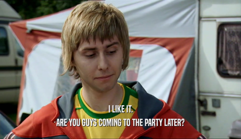 I LIKE IT. ARE YOU GUYS COMING TO THE PARTY LATER? 