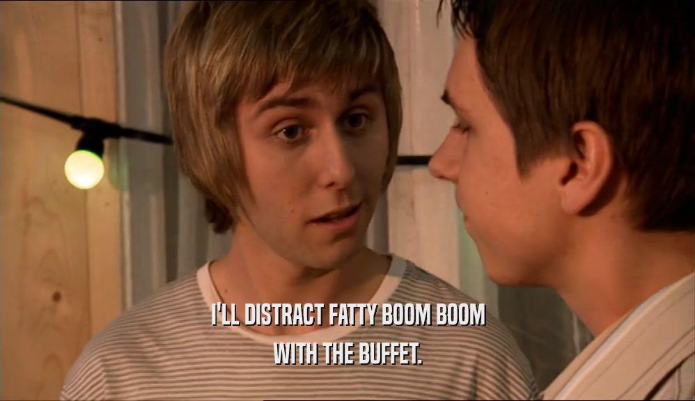 I'LL DISTRACT FATTY BOOM BOOM WITH THE BUFFET. 