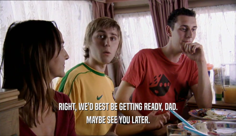 RIGHT, WE'D BEST BE GETTING READY, DAD. MAYBE SEE YOU LATER. 