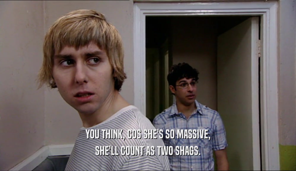 YOU THINK, COS SHE'S SO MASSIVE, SHE'LL COUNT AS TWO SHAGS. 