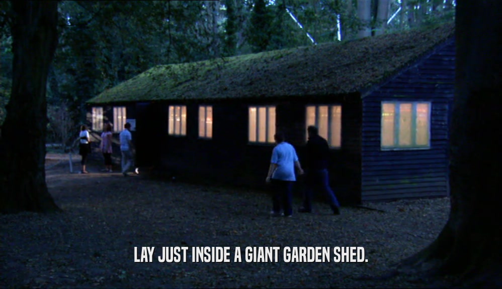 LAY JUST INSIDE A GIANT GARDEN SHED.  