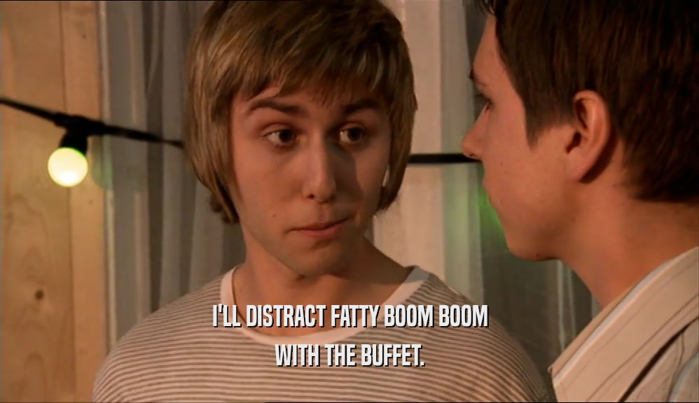 I'LL DISTRACT FATTY BOOM BOOM
 WITH THE BUFFET.
 