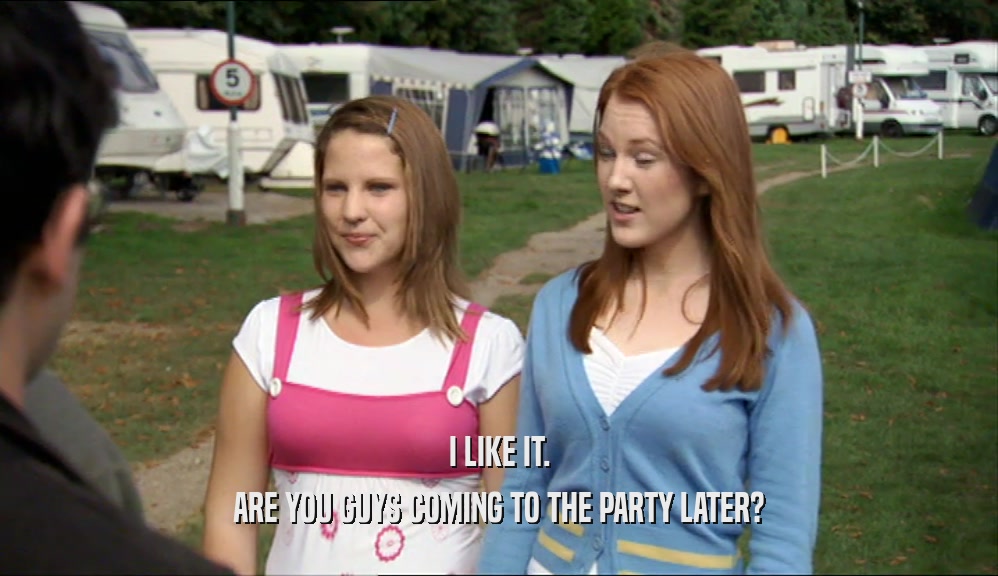 I LIKE IT. ARE YOU GUYS COMING TO THE PARTY LATER? 