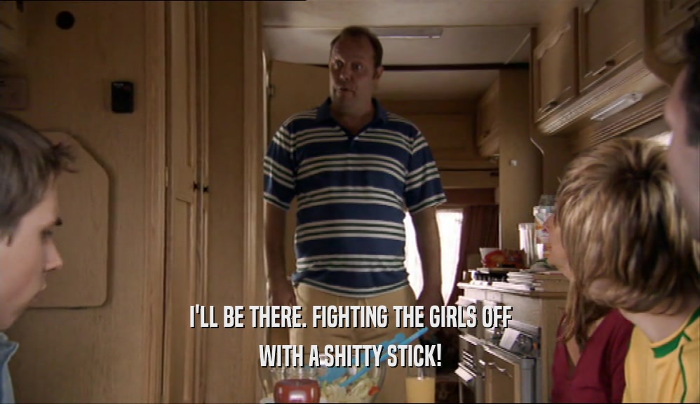 I'LL BE THERE. FIGHTING THE GIRLS OFF WITH A SHITTY STICK! 