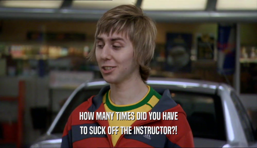HOW MANY TIMES DID YOU HAVE
 TO SUCK OFF THE INSTRUCTOR?!
 