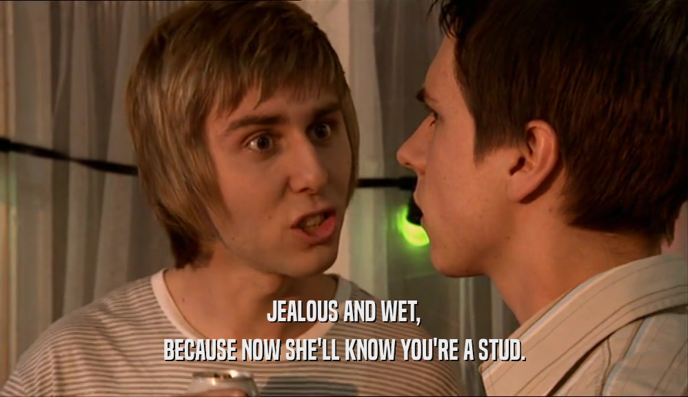 JEALOUS AND WET, BECAUSE NOW SHE'LL KNOW YOU'RE A STUD. 