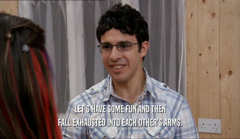 LET'S HAVE SOME FUN AND THEN FALL EXHAUSTED INTO EACH OTHER'S ARMS. 