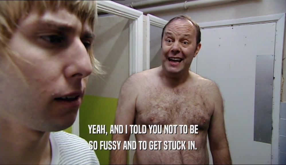 YEAH, AND I TOLD YOU NOT TO BE SO FUSSY AND TO GET STUCK IN. 