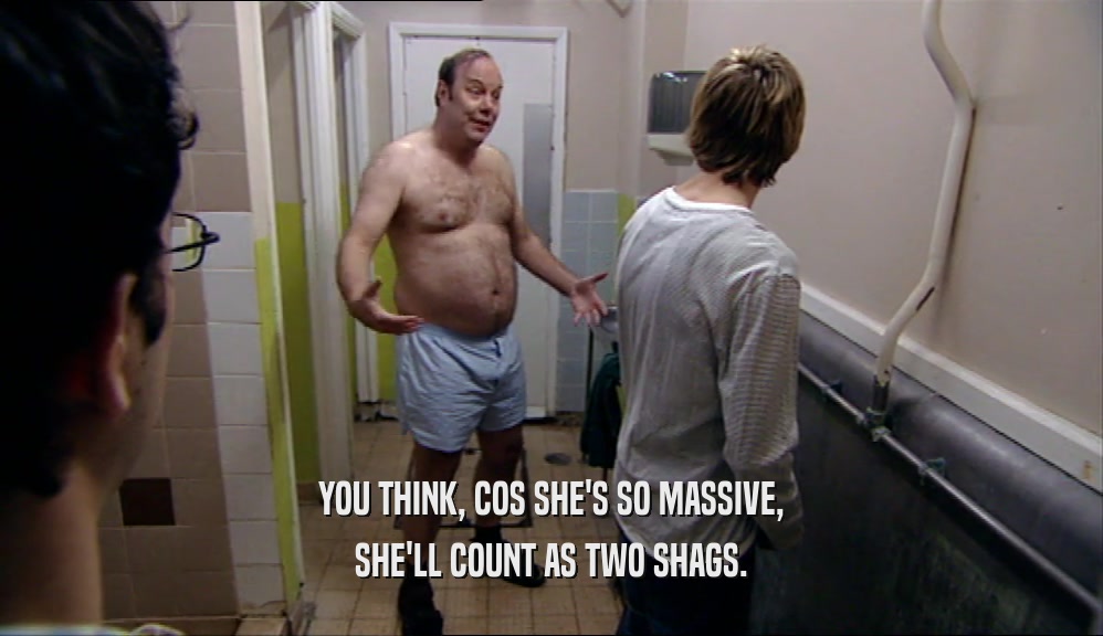 YOU THINK, COS SHE'S SO MASSIVE, SHE'LL COUNT AS TWO SHAGS. 