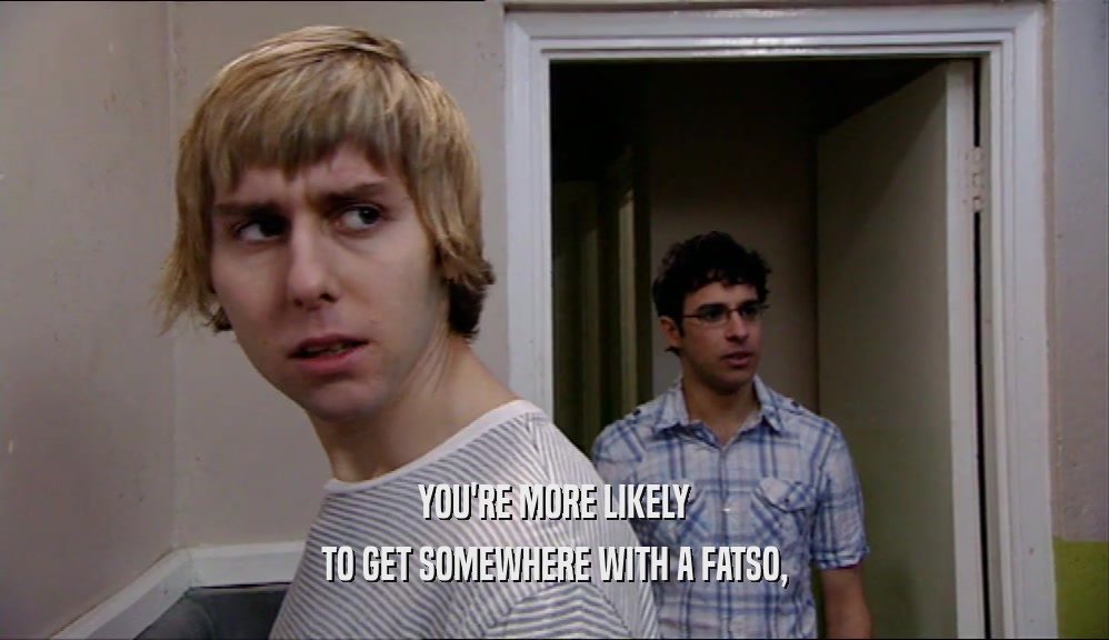 YOU'RE MORE LIKELY TO GET SOMEWHERE WITH A FATSO, 