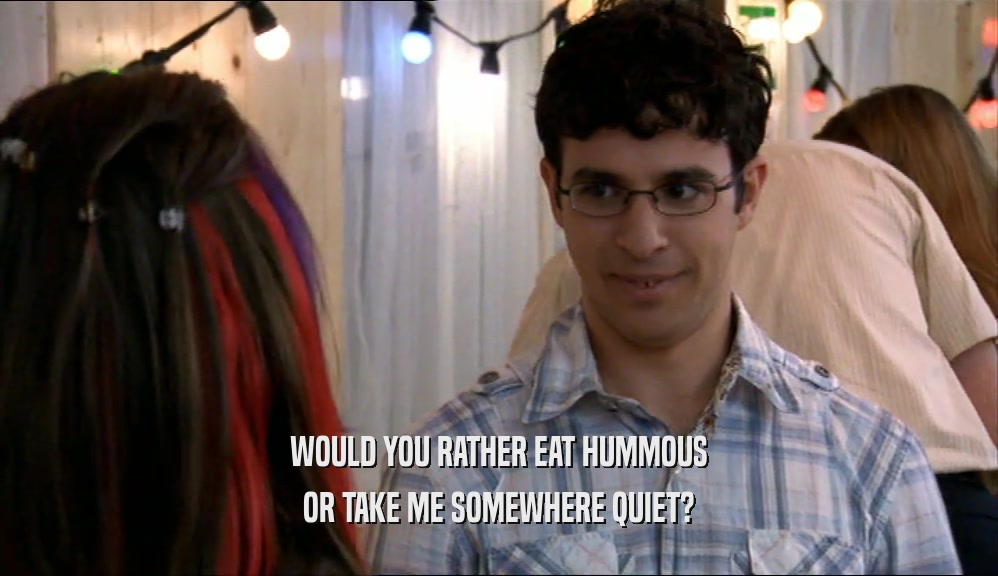 WOULD YOU RATHER EAT HUMMOUS OR TAKE ME SOMEWHERE QUIET? 