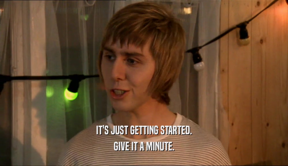 IT'S JUST GETTING STARTED. GIVE IT A MINUTE. 