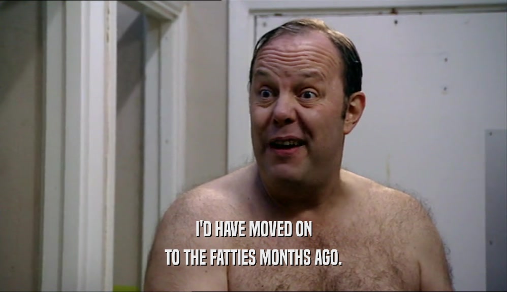I'D HAVE MOVED ON TO THE FATTIES MONTHS AGO. 