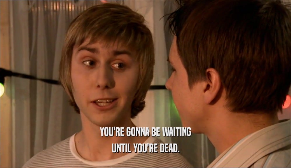 YOU'RE GONNA BE WAITING UNTIL YOU'RE DEAD. 
