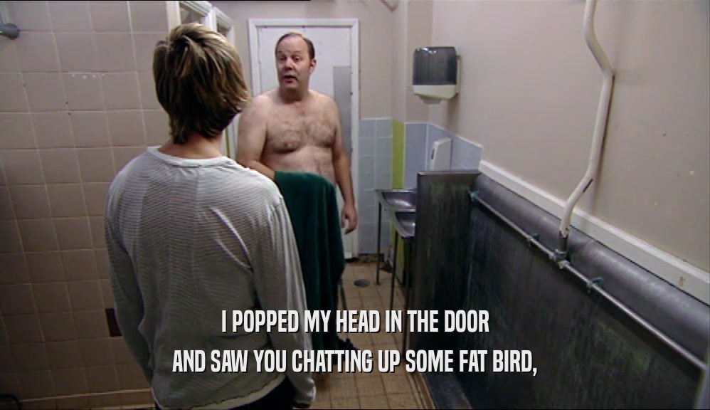 I POPPED MY HEAD IN THE DOOR AND SAW YOU CHATTING UP SOME FAT BIRD, 