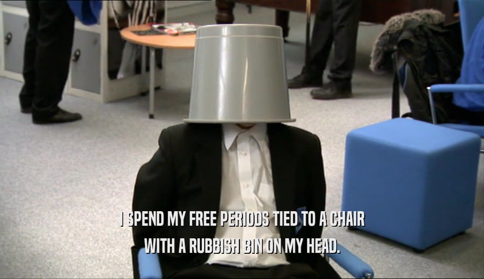 I SPEND MY FREE PERIODS TIED TO A CHAIR WITH A RUBBISH BIN ON MY HEAD. 