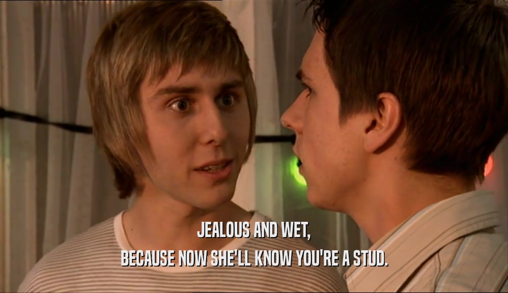 JEALOUS AND WET, BECAUSE NOW SHE'LL KNOW YOU'RE A STUD. 