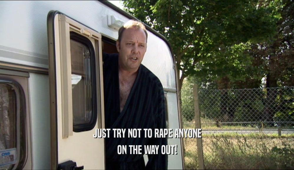 JUST TRY NOT TO RAPE ANYONE ON THE WAY OUT! 