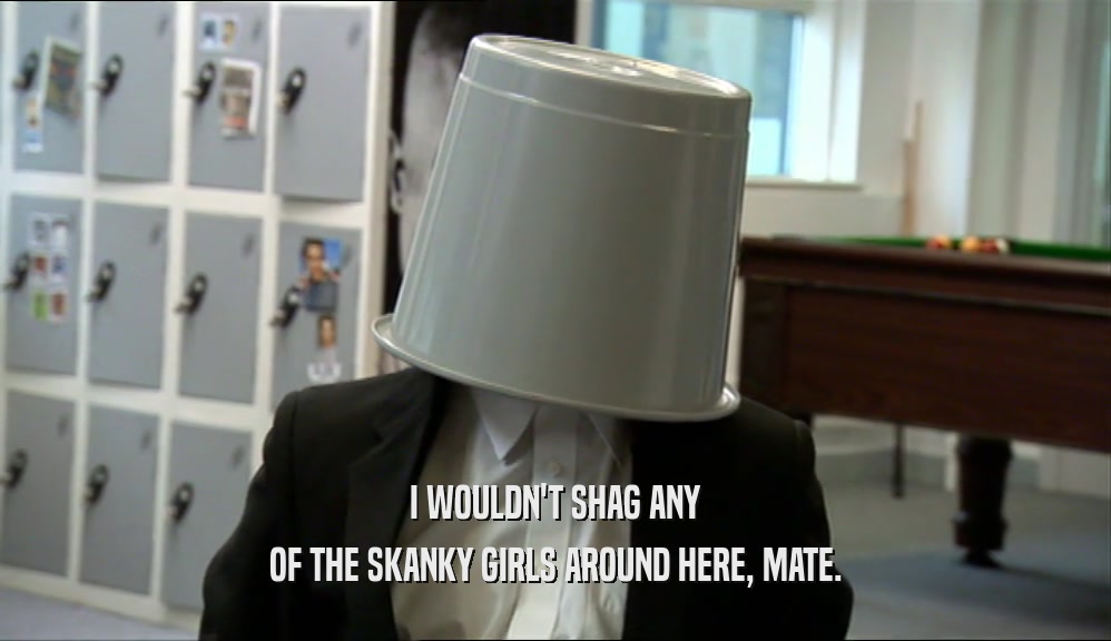 I WOULDN'T SHAG ANY OF THE SKANKY GIRLS AROUND HERE, MATE. 