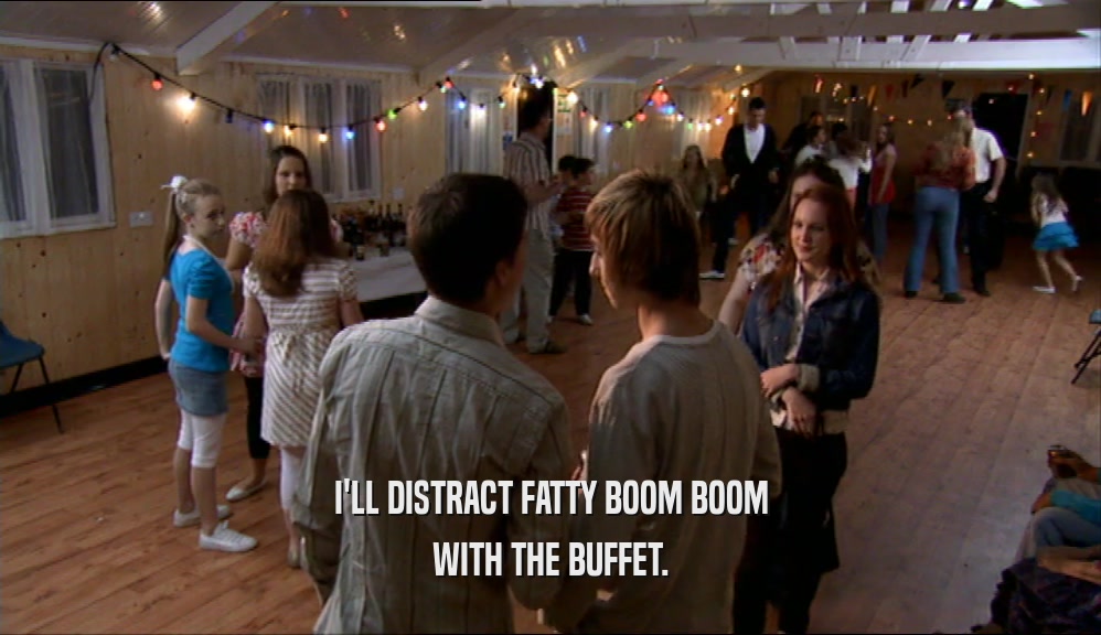 I'LL DISTRACT FATTY BOOM BOOM WITH THE BUFFET. 
