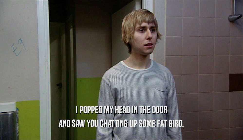 I POPPED MY HEAD IN THE DOOR AND SAW YOU CHATTING UP SOME FAT BIRD, 