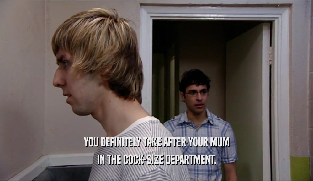YOU DEFINITELY TAKE AFTER YOUR MUM IN THE COCK-SIZE DEPARTMENT. 
