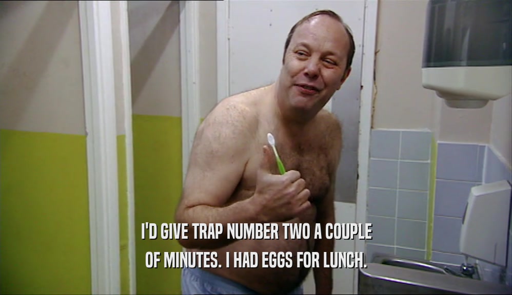 I'D GIVE TRAP NUMBER TWO A COUPLE OF MINUTES. I HAD EGGS FOR LUNCH. 