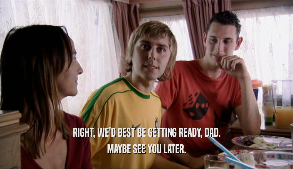 RIGHT, WE'D BEST BE GETTING READY, DAD. MAYBE SEE YOU LATER. 
