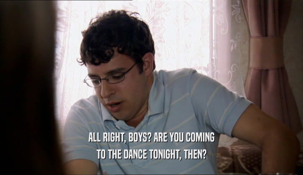 ALL RIGHT, BOYS? ARE YOU COMING
 TO THE DANCE TONIGHT, THEN?
 