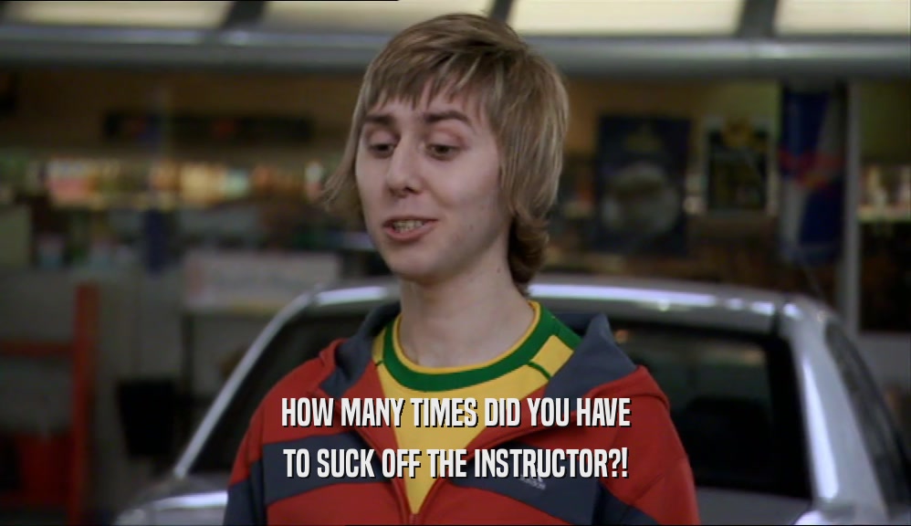 HOW MANY TIMES DID YOU HAVE
 TO SUCK OFF THE INSTRUCTOR?!
 