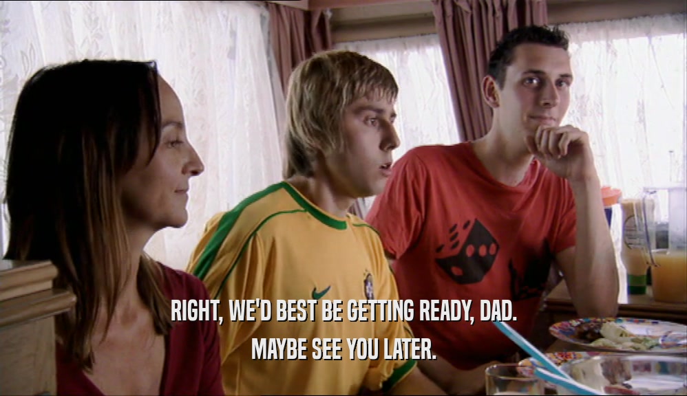 RIGHT, WE'D BEST BE GETTING READY, DAD. MAYBE SEE YOU LATER. 