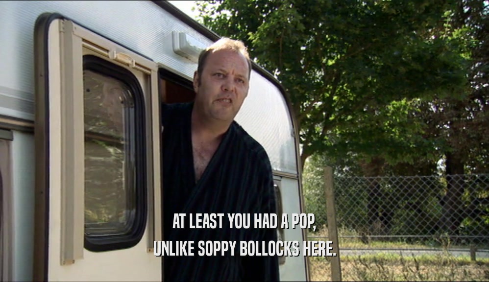 AT LEAST YOU HAD A POP, UNLIKE SOPPY BOLLOCKS HERE. 