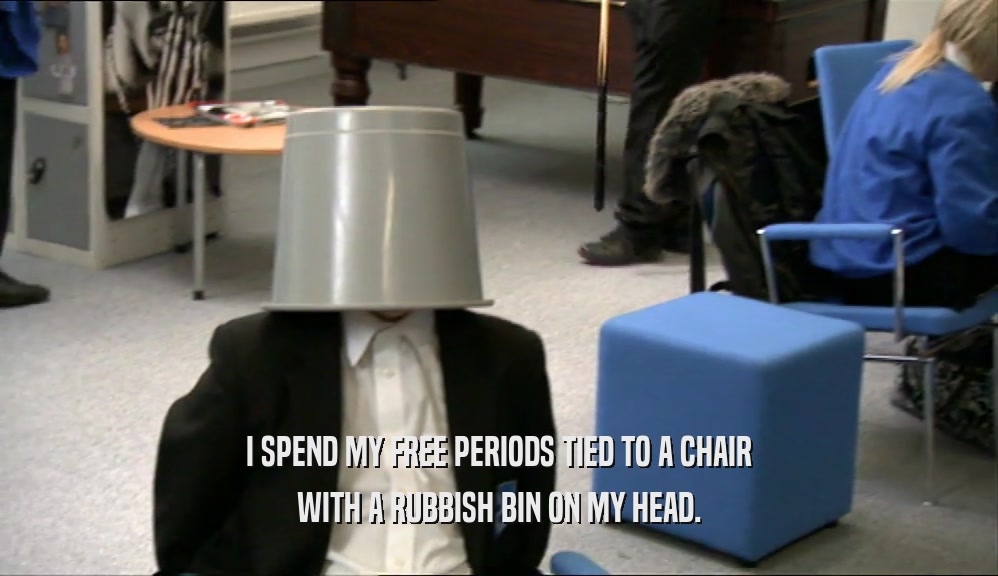 I SPEND MY FREE PERIODS TIED TO A CHAIR WITH A RUBBISH BIN ON MY HEAD. 