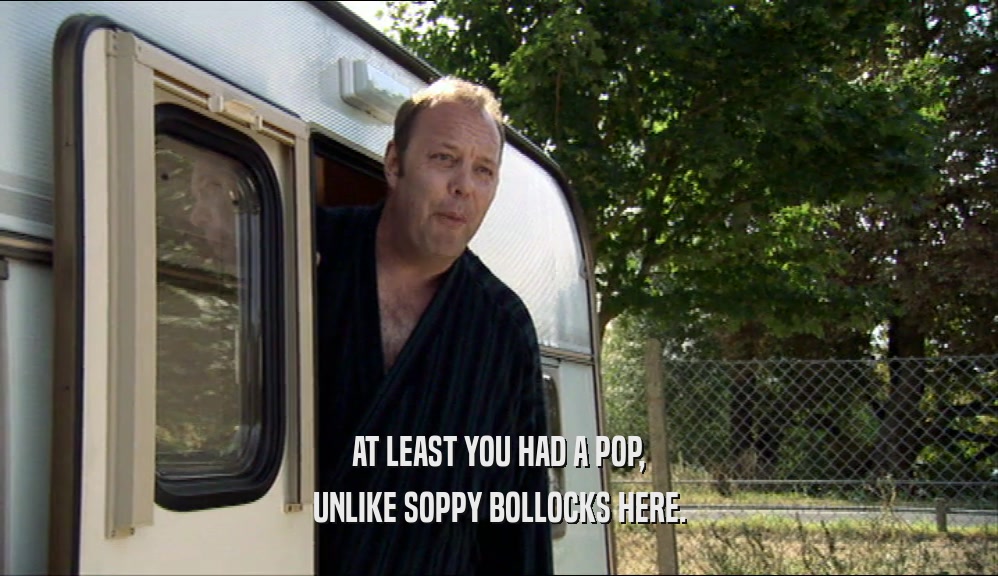 AT LEAST YOU HAD A POP, UNLIKE SOPPY BOLLOCKS HERE. 
