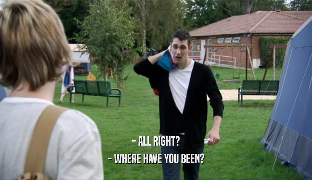 - ALL RIGHT? - WHERE HAVE YOU BEEN? 